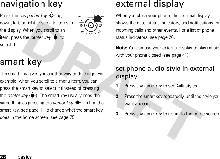 26basicsnavigation keyPress the navigation keyS up, down, left, or right to scroll to items in the display. When you scroll to an item, press the center keys to select it.smart keyThe smart key gives you another way to do things. For example, when you scroll to a menu item, you can press the smart key to select it (instead of pressing the center keys). The smart key usually does the same thing as pressing the center keys. To find the smart key, see page 1. To change what the smart key does in the home screen, see page 75.external displayWhen you close your phone, the external display shows the date, status indicators, and notifications for incoming calls and other events. For a list of phone status indicators, see page 20.Note: You can use your external display to play music with your phone closed (see page 41).set phone audio style in external display  1Press a volume key to see Audio styles.2Press the smart key repeatedly, until the style you want appears.3Press a volume key to return to the home screen.