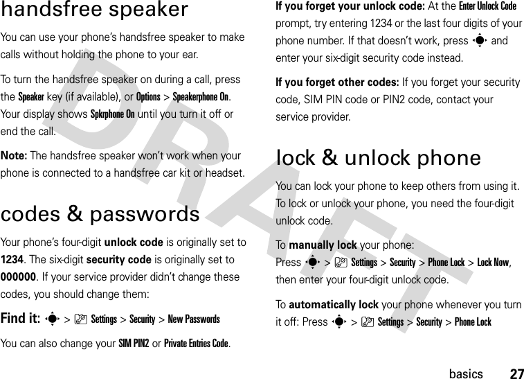 27basicshandsfree speakerYou can use your phone’s handsfree speaker to make calls without holding the phone to your ear.To turn the handsfree speaker on during a call, press the Speakerkey (if available), or Options&gt;Speakerphone On. Your display shows Spkrphone On until you turn it off or end the call.Note: The handsfree speaker won’t work when your phone is connected to a handsfree car kit or headset.codes &amp; passwordsYour phone’s four-digit unlock code is originally set to 1234. The six-digit security code is originally set to 000000. If your service provider didn’t change these codes, you should change them:Find it: s &gt;}Settings &gt;Security &gt;New PasswordsYou can also change your SIM PIN2or Private Entries Code.If you forget your unlock code:At the Enter Unlock Code prompt, try entering 1234 or the last four digits of your phone number. If that doesn’t work, press s and enter your six-digit security code instead.If you forget other codes: If you forget your security code, SIM PIN code or PIN2 code, contact your service provider.lock &amp; unlock phoneYou can lock your phone to keep others from using it. To lock or unlock your phone, you need the four-digit unlock code.To  manually lock your phone: Presss&gt;}Settings&gt;Security &gt;Phone Lock &gt;Lock Now, then enter your four-digit unlock code.To  automatically lock your phone whenever you turn it off: Presss&gt;}Settings &gt;Security &gt;Phone Lock 