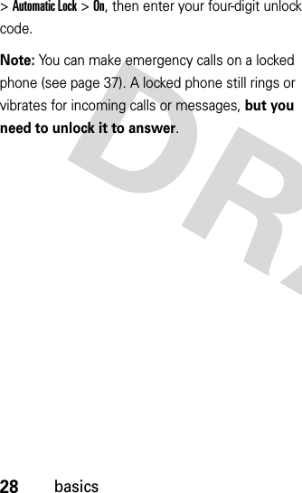 28basics&gt;Automatic Lock &gt;On, then enter your four-digit unlock code.Note: You can make emergency calls on a locked phone (see page 37). A locked phone still rings or vibrates for incoming calls or messages, but you need to unlock it to answer.