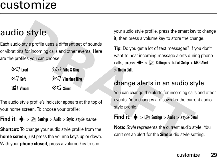 29customizecustomizeaudio styleEach audio style profile uses a different set of sounds or vibrations for incoming calls and other events. Here are the profiles you can choose:The audio style profile’s indicator appears at the top of your home screen. To choose your profile:Find it: s&gt;}Settings &gt;Audio &gt;Style:style nameShortcut: To change your audio style profile from the home screen, just press the volume keys up or down. With your phone closed, press a volume key to see your audio style profile, press the smart key to change it, then press a volume key to store the change.Tip: Do you get a lot of text messages? If you don’t want to hear incoming message alerts during phone calls, press s&gt;}Settings &gt;In-Call Setup &gt;MSG Alert &gt;Not in Call.change alerts in an audio styleYou can change the alerts for incoming calls and other events. Your changes are saved in the current audio style profile.Find it: s&gt;}Settings &gt;Audio &gt; styleDetailNote: Style represents the current audio style. You can’t set an alert for the Silent audio style setting.õLoud ÌVibe &amp;RingôSoft öVibe then RingÎVibrate ÍSilent