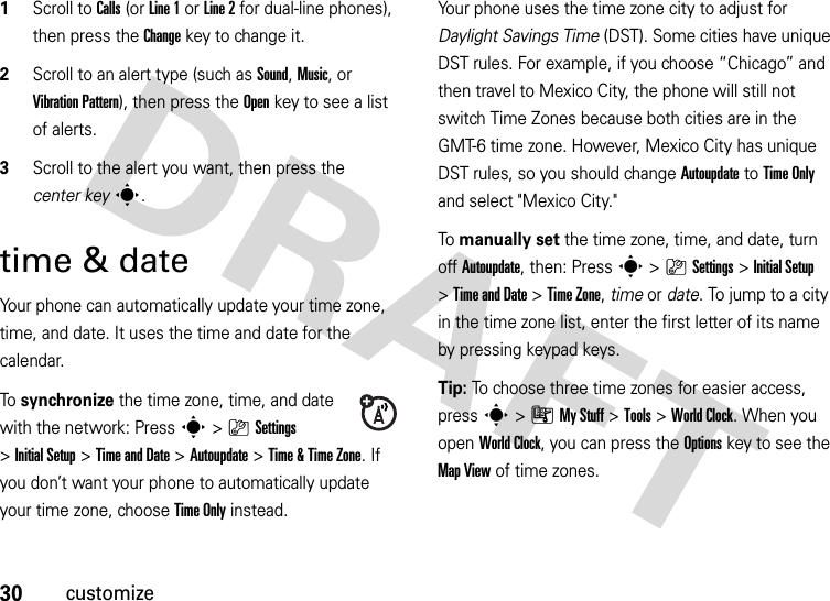 30customize  1Scroll to Calls (or Line 1 or Line 2 for dual-line phones), then press the Changekey to change it.2Scroll to an alert type (such as Sound, Music, or Vibration Pattern), then press the Openkey to see a list of alerts.3Scroll to the alert you want, then press the center keys.time &amp; dateYour phone can automatically update your time zone, time, and date. It uses the time and date for the calendar.To  synchronize the time zone, time, and date with the network: Press s&gt;}Settings &gt;Initial Setup &gt;Time and Date &gt;Autoupdate &gt;Time &amp;Time Zone. If you don’t want your phone to automatically update your time zone, choose Time Only instead.Your phone uses the time zone city to adjust for Daylight Savings Time (DST). Some cities have unique DST rules. For example, if you choose “Chicago” and then travel to Mexico City, the phone will still not switch Time Zones because both cities are in the GMT-6 time zone. However, Mexico City has unique DST rules, so you should change Autoupdate to Time Only and select &quot;Mexico City.&quot;To manually set the time zone, time, and date, turn off Autoupdate, then: Press s&gt;}Settings &gt;InitialSetup &gt;Time and Date &gt;Time Zone,time or date. To jump to a city in the time zone list, enter the first letter of its name by pressing keypad keys.Tip: To choose three time zones for easier access, press s&gt;ÃMy Stuff &gt;Tools &gt;World Clock. When you open World Clock, you can press the Optionskey to see the MapView of time zones.