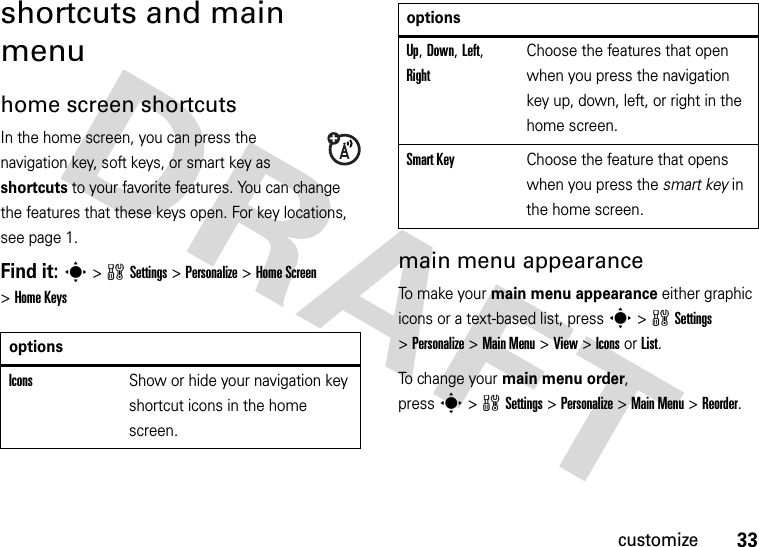 33customizeshortcuts and main menuhome screen shortcutsIn the home screen, you can press the navigation key, soft keys, or smart key as shortcuts to your favorite features. You can change the features that these keys open. For key locations, see page 1.Find it: s&gt;wSettings&gt;Personalize &gt;Home Screen &gt;Home Keysmain menu appearanceTo make your main menu appearance either graphic icons or a text-based list, presss&gt;wSettings &gt;Personalize &gt;Main Menu &gt;View &gt;Icons or List.To  ch a n g e  yo u r  main menu order, presss&gt;wSettings &gt;Personalize &gt;Main Menu &gt;Reorder.optionsIconsShow or hide your navigation key shortcut icons in the home screen.Up, Down, Left, RightChoose the features that open when you press the navigation key up, down, left, or right in the home screen.Smart KeyChoose the feature that opens when you press the smart key in the home screen.options