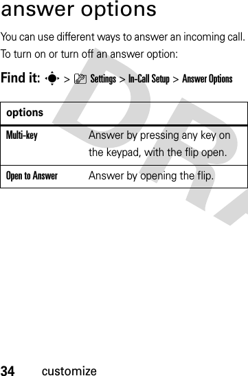 34customizeanswer optionsYou can use different ways to answer an incoming call. To turn on or turn off an answer option:Find it: s&gt;}Settings &gt;In-Call Setup &gt;Answer OptionsoptionsMulti-key Answer by pressing any key on the keypad, with the flip open.Open to AnswerAnswer by opening the flip.