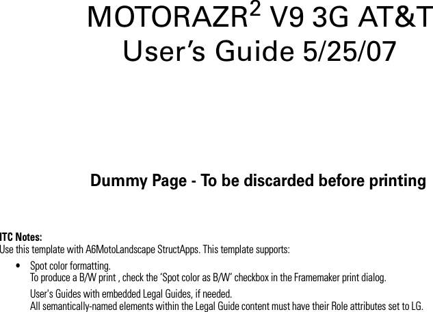 Dummy Page - To be discarded before printingITC Notes:Use this template with A6MotoLandscape StructApps. This template supports:•Spot color formatting.To produce a B/W print , check the ‘Spot color as B/W’ checkbox in the Framemaker print dialog. User&apos;s Guides with embedded Legal Guides, if needed.All semantically-named elements within the Legal Guide content must have their Role attributes set to LG.MOTORAZR2V9 3G AT&amp;T  User’s Guide 5/25/07