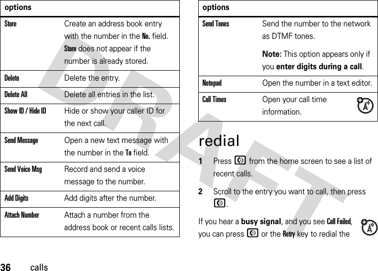 36callsredial  1Press N from the home screen to see a list of recent calls.2Scroll to the entry you want to call, then press N.If you hear a busy signal, and you see Call Failed, you can press N or the Retry key to redial the StoreCreate an address book entry with the number in the No. field. Store does not appear if the number is already stored.DeleteDelete the entry.Delete AllDelete all entries in the list.Show ID / Hide IDHide or show your caller ID for the next call.Send MessageOpen a new text message with the number in the To field.Send Voice MsgRecord and send a voice message to the number.Add DigitsAdd digits after the number.Attach NumberAttach a number from the address book or recent calls lists.optionsSend TonesSend the number to the network as DTMF tones.Note: This option appears only if you enter digits during a call.NotepadOpen the number in a text editor.Call TimesOpen your call time information.options