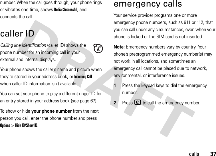 37callsnumber. When the call goes through, your phone rings or vibrates one time, shows Redial Successful, and connects the call.caller IDCalling line identification (caller ID) shows the phone number for an incoming call in your external and internal displays.Your phone shows the caller’s name and picture when they’re stored in your address book, or Incoming Call when caller ID information isn’t available.You can set your phone to play a different ringer ID for an entry stored in your address book (see page 67).To show or hide your phone number from the next person you call, enter the phone number and press Options&gt;Hide ID/Show ID.emergency callsYour service provider programs one or more emergency phone numbers, such as 911 or 112, that you can call under any circumstances, even when your phone is locked or the SIM card is not inserted.Note: Emergency numbers vary by country. Your phone’s preprogrammed emergency number(s) may not work in all locations, and sometimes an emergency call cannot be placed due to network, environmental, or interference issues.  1Press the keypad keys to dial the emergency number.2Press N to call the emergency number.