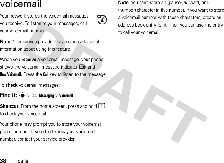 38callsvoicemailYour network stores the voicemail messages you receive. To listen to your messages, call your voicemail number.Note: Your service provider may include additional information about using this feature.When you receive a voicemail message, your phone shows the voicemail message indicator Ë and New Voicemail. Press the Call key to listen to the message.To  check voicemail messages:Find it: s &gt;eMessaging &gt;VoicemailShortcut: From the home screen, press and hold 1 to check your voicemail.Your phone may prompt you to store your voicemail phone number. If you don’t know your voicemail number, contact your service provider.Note: You can’t store a p (pause), w (wait), or n (number) character in this number. If you want to store a voicemail number with these characters, create an address book entry for it. Then you can use the entry to call your voicemail.