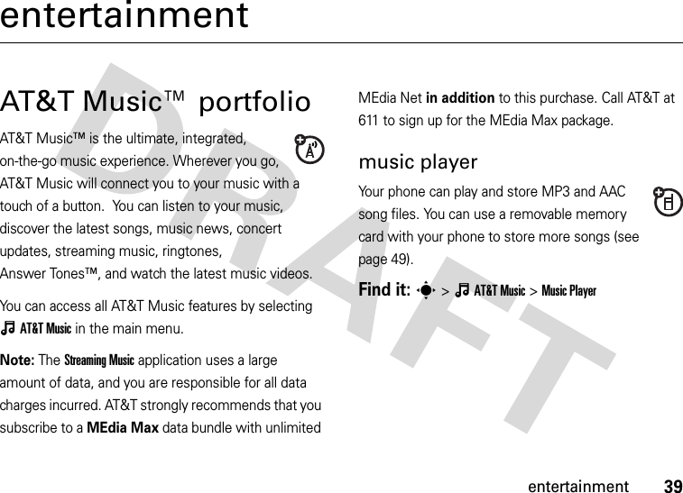 39entertainmententertainmentAT&amp;T Music™ portfolioAT&amp;T Music™ is the ultimate, integrated, on-the-go music experience. Wherever you go, AT&amp;T Music will connect you to your music with a touch of a button.  You can listen to your music, discover the latest songs, music news, concert updates, streaming music, ringtones, Answer Tones™, and watch the latest music videos.You can access all AT&amp;T Music features by selecting ÂAT&amp;TMusic in the main menu.Note: The Streaming Music application uses a large amount of data, and you are responsible for all data charges incurred. AT&amp;T strongly recommends that you subscribe to a MEdia Max data bundle with unlimited MEdia Net in addition to this purchase. Call AT&amp;T at 611 to sign up for the MEdia Max package.music playerYour phone can play and store MP3 and AAC song files. You can use a removable memory card with your phone to store more songs (see page 49).Find it: s&gt;ÂAT&amp;TMusic &gt;Music Player