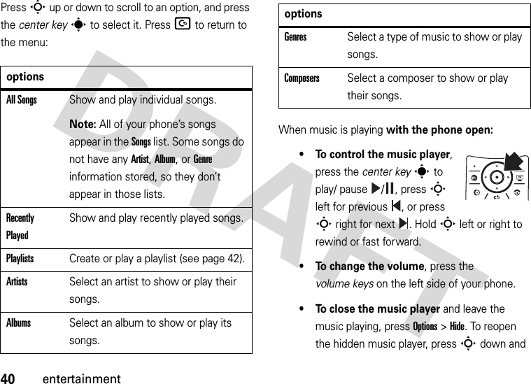 40entertainmentPress S up or down to scroll to an option, and press the center keys to select it. PressD to return to the menu:When music is playing with the phone open:• To control the music player, press the center keys to play/ pause / , press S left for previous , or press S right for next . HoldSleft or right to rewind or fast forward.• To change the volume, press the volume keys on the left side of your phone.• To close the music player and leave the music playing, pressOptions &gt;Hide. To reopen the hidden music player, pressSdown and optionsAll SongsShow and play individual songs.Note: All of your phone’s songs appear in the Songs list. Some songs do not have any Artist, Album, or Genre information stored, so they don’t appear in those lists.Recently PlayedShow and play recently played songs.PlaylistsCreate or play a playlist (see page 42).ArtistsSelect an artist to show or play their songs.AlbumsSelect an album to show or play its songs.GenresSelect a type of music to show or play songs.ComposersSelect a composer to show or play their songs.options