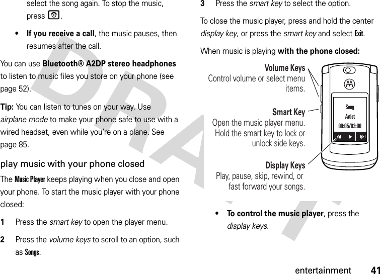 41entertainmentselect the song again. To stop the music, pressO.• If you receive a call, the music pauses, then resumes after the call.You can use Bluetooth® A2DP stereo headphones to listen to music files you store on your phone (see page 52).Tip: You can listen to tunes on your way. Use airplane mode to make your phone safe to use with a wired headset, even while you’re on a plane. See page 85.play music with your phone closedThe Music Player keeps playing when you close and open your phone. To start the music player with your phone closed:  1Press the smart key to open the player menu.2Press the volume keys to scroll to an option, such as Songs.3Press the smart key to select the option.To close the music player, press and hold the center display key, or press the smart key and select Exit.When music is playing with the phone closed:• To control the music player, press the display keys.Display KeysPlay, pause, skip, rewind, or fast forward your songs.Volume KeysControl volume or select menu items.Smart KeyOpen the music player menu. Hold the smart key to lock or unlock side keys.SongArtist00:05/03:00