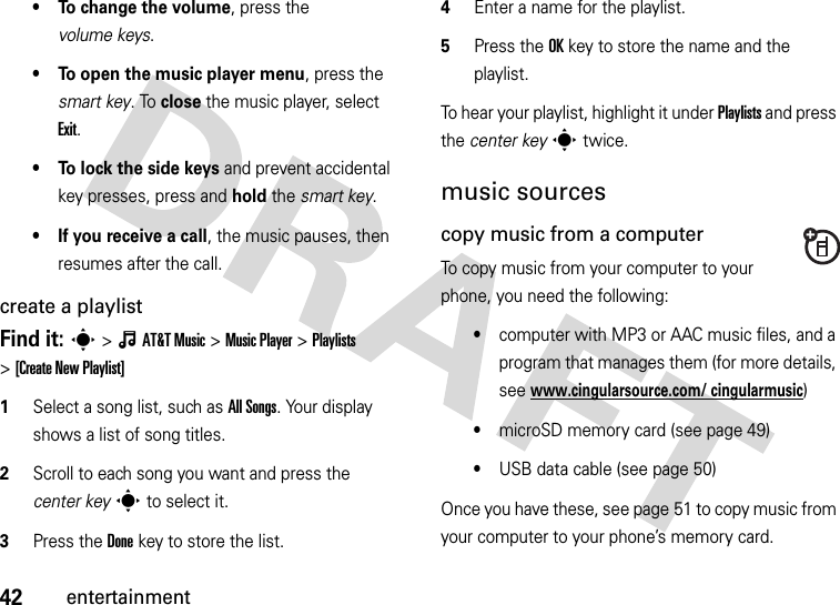 42entertainment• To change the volume, press the volume keys.• To open the music player menu, press the smart key. To close the music player, select Exit.• To lock the side keys and prevent accidental key presses, press and hold the smart key.• If you receive a call, the music pauses, then resumes after the call.create a playlistFind it: s&gt;ÂAT&amp;TMusic &gt;Music Player &gt;Playlists &gt;[Create New Playlist]  1Select a song list, such as All Songs. Your display shows a list of song titles.2Scroll to each song you want and press the center keys to select it.3Press the Donekey to store the list.4Enter a name for the playlist.5Press the OKkey to store the name and the playlist.To hear your playlist, highlight it under Playlists and press the center keys twice.music sourcescopy music from a computerTo copy music from your computer to your phone, you need the following:•computer with MP3 or AAC music files, and a program that manages them (for more details, see www.cingularsource.com/ cingularmusic)•microSD memory card (see page 49)•USB data cable (see page 50)Once you have these, see page 51 to copy music from your computer to your phone’s memory card.