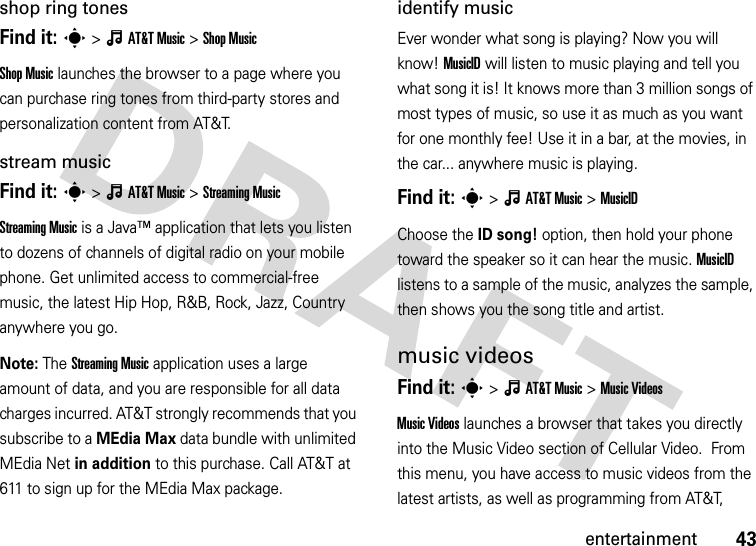 43entertainmentshop ring tonesFind it: s&gt;ÂAT&amp;TMusic &gt;Shop MusicShop Music launches the browser to a page where you can purchase ring tones from third-party stores and personalization content from AT&amp;T.stream musicFind it: s&gt;ÂAT&amp;TMusic &gt;Streaming MusicStreaming Music is a Java™ application that lets you listen to dozens of channels of digital radio on your mobile phone. Get unlimited access to commercial-free music, the latest Hip Hop, R&amp;B, Rock, Jazz, Country anywhere you go.Note: The Streaming Music application uses a large amount of data, and you are responsible for all data charges incurred. AT&amp;T strongly recommends that you subscribe to a MEdia Max data bundle with unlimited MEdia Net in addition to this purchase. Call AT&amp;T at 611 to sign up for the MEdia Max package.identify musicEver wonder what song is playing? Now you will know! MusicID will listen to music playing and tell you what song it is! It knows more than 3 million songs of most types of music, so use it as much as you want for one monthly fee! Use it in a bar, at the movies, in the car... anywhere music is playing.Find it: s&gt;ÂAT&amp;TMusic &gt;MusicIDChoose the ID song! option, then hold your phone toward the speaker so it can hear the music. MusicID listens to a sample of the music, analyzes the sample, then shows you the song title and artist.music videosFind it: s&gt;ÂAT&amp;TMusic &gt;Music VideosMusic Videos launches a browser that takes you directly into the Music Video section of Cellular Video.  From this menu, you have access to music videos from the latest artists, as well as programming from AT&amp;T, 