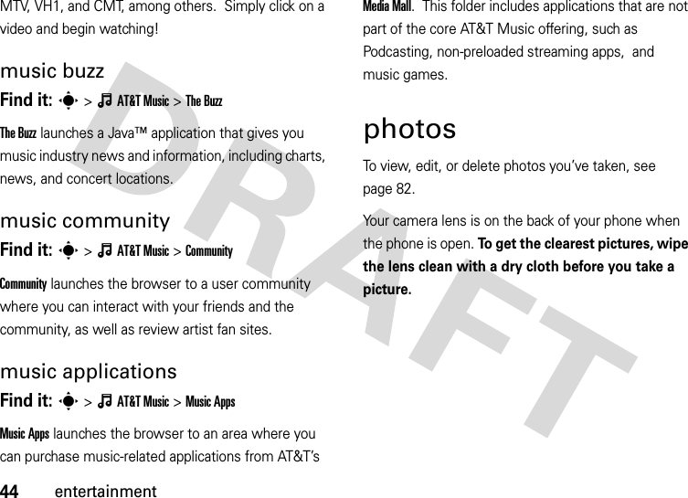 44entertainmentMTV, VH1, and CMT, among others.  Simply click on a video and begin watching!music buzzFind it: s&gt;ÂAT&amp;TMusic &gt;The BuzzThe Buzz launches a Java™ application that gives you music industry news and information, including charts, news, and concert locations.music communityFind it: s&gt;ÂAT&amp;TMusic &gt;CommunityCommunity launches the browser to a user community where you can interact with your friends and the community, as well as review artist fan sites.music applicationsFind it: s&gt;ÂAT&amp;TMusic &gt;Music AppsMusic Apps launches the browser to an area where you can purchase music-related applications from AT&amp;T’s MediaMall.  This folder includes applications that are not part of the core AT&amp;T Music offering, such as Podcasting, non-preloaded streaming apps,  and music games.photosTo view, edit, or delete photos you’ve taken, see page 82.Your camera lens is on the back of your phone when the phone is open. To get the clearest pictures, wipe the lens clean with a dry cloth before you take a picture.