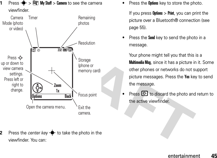 45entertainment  1Press s &gt;ÃMy Stuff &gt;Camera to see the camera viewfinder.2Press the center keys to take the photo in the viewfinder. You can:•Press the Optionskey to store the photo.If you press Options &gt;Print, you can print the picture over a Bluetooth® connection (see page 55).•Press the Sendkey to send the photo in a message.Your phone might tell you that this is a MultimediaMsg, since it has a picture in it. Some other phones or networks do not support picture messages. Press the Yeskey to send the message.•Press D to discard the photo and return to the active viewfinder.232Press S        up or down to view camera settings. Press left or right to change.Exit the camera.Focus pointBackOptionsZoom1xOpen the camera menu.Camera Mode (photo or video)ResolutionRemaining photosStorage (phone or memory card)Timer