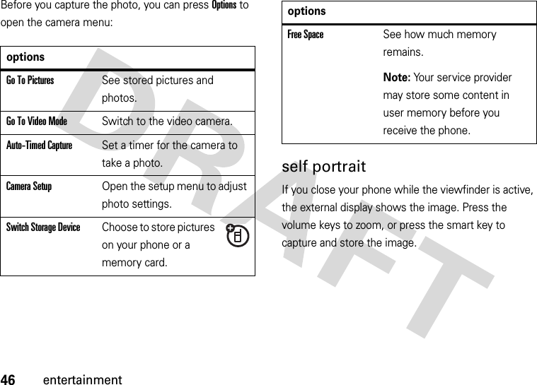 46entertainmentBefore you capture the photo, you can press Options to open the camera menu:self portraitIf you close your phone while the viewfinder is active, the external display shows the image. Press the volume keys to zoom, or press the smart key to capture and store the image.optionsGo To PicturesSee stored pictures and photos.Go To Video ModeSwitch to the video camera.Auto-Timed CaptureSet a timer for the camera to take a photo.CameraSetupOpen the setup menu to adjust photo settings.Switch Storage DeviceChoose to store pictures on your phone or a memory card.Free SpaceSee how much memory remains.Note: Your service provider may store some content in user memory before you receive the phone.options