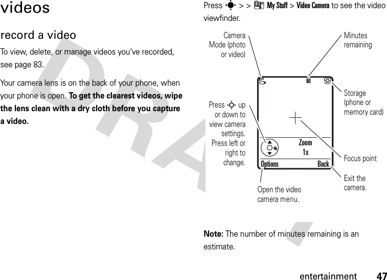 47entertainmentvideosrecord a videoTo view, delete, or manage videos you’ve recorded, see page 83.Your camera lens is on the back of your phone, when your phone is open. To get the clearest videos, wipe the lens clean with a dry cloth before you capture a video.Press s &gt;&gt;ÃMy Stuff &gt;Video Camera to see the video viewfinder.Note: The number of minutes remaining is an estimate.Zoom1x51Press S up or down to view camera settings. Press left or right to change.Open the video camera menu.Exit the camera.Focus pointOptions BackCamera Mode (photo or video)Minutes remainingStorage (phone or memory card)