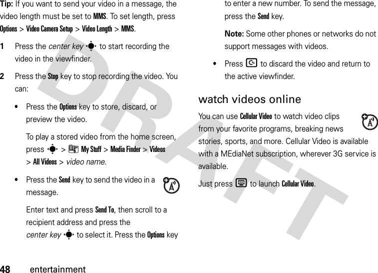 48entertainmentTip: If you want to send your video in a message, the video length must be set to MMS. To set length, press Options&gt;Video CameraSetup &gt;Video Length &gt;MMS.  1Press the center keys to start recording the video in the viewfinder.2Press the Stopkey to stop recording the video. You can:•Press the Optionskey to store, discard, or preview the video.To play a stored video from the home screen, press s&gt;ÃMy Stuff &gt;MediaFinder &gt;Videos &gt;All Videos &gt; video name.•Press the Sendkey to send the video in a message.Enter text and press Send To, then scroll to a recipient address and press the center keys to select it. Press the Optionskey to enter a new number. To send the message, press the Send key.Note: Some other phones or networks do not support messages with videos.•Press D to discard the video and return to the active viewfinder.watch videos onlineYou can use Cellular Video to watch video clips from your favorite programs, breaking news stories, sports, and more. Cellular Video is available with a MEdiaNet subscription, wherever 3G service is available.Just press Z to launch CellularVideo.