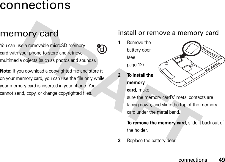 49connectionsconnectionsmemory cardYou can use a removable microSD memory card with your phone to store and retrieve multimedia objects (such as photos and sounds).Note: If you download a copyrighted file and store it on your memory card, you can use the file only while your memory card is inserted in your phone. You cannot send, copy, or change copyrighted files. install or remove a memory card  1Remove the battery door (see page 12).2 To install the memory card, make sure the memory card’s‘ metal contacts are facing down, and slide the top of the memory card under the metal band.To remove the memory card, slide it back out of the holder.3Replace the battery door.