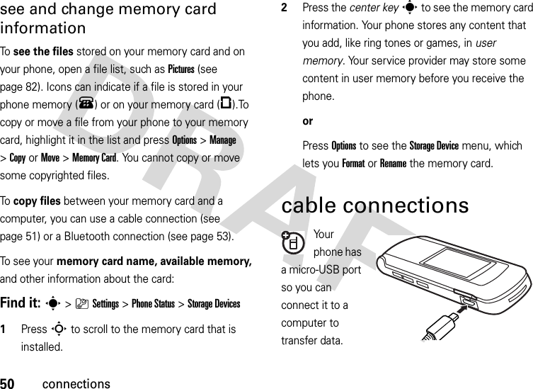 50connectionssee and change memory card informationTo  see the files stored on your memory card and on your phone, open a file list, such as Pictures (see page 82). Icons can indicate if a file is stored in your phone memory (®) or on your memory card (©).To copy or move a file from your phone to your memory card, highlight it in the list and press Options&gt;Manage &gt;CopyorMove &gt;Memory Card. You cannot copy or move some copyrighted files.To  copy files between your memory card and a computer, you can use a cable connection (see page 51) or a Bluetooth connection (see page 53).To see your memory card name, available memory, and other information about the card:Find it: s &gt;}Settings &gt;Phone Status &gt;Storage Devices  1Press S to scroll to the memory card that is installed.2Press the center keys to see the memory card information. Your phone stores any content that you add, like ring tones or games, in user memory. Your service provider may store some content in user memory before you receive the phone.orPress Options to see the Storage Device menu, which lets you Format or Rename the memory card.cable connectionsYo u r  phone has a micro-USB port so you can connect it to a computer to transfer data.