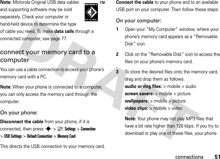 51connectionsNote: Motorola Original USB data cables and supporting software may be sold separately. Check your computer or hand-held device to determine the type of cable you need. To make data calls through a connected computer, see page 77. connect your memory card to a computerYou can use a cable connection to access your phone’s memory card with a PC. Note: When your phone is connected to a computer, you can only access the memory card through the computer.On your phone:Disconnect the cable from your phone, if it is connected, then press s&gt;}Settings &gt;Connection &gt;USB Settings &gt;Default Connection &gt;Memory Card.This directs the USB connection to your memory card.Connect the cable to your phone and to an available USB port on your computer. Then follow these steps:On your computer:  1Open your “My Computer” window, where your phone’s memory card appears as a “Removable Disk” icon.2Click on the “Removable Disk” icon to access the files on your phone’s memory card.3To store the desired files onto the memory card, drag and drop them as follows: audioorringfiles:&gt; mobile &gt; audio  screen savers:&gt; mobile &gt; picture wallpapers:&gt; mobile &gt; picture video clips:&gt; mobile &gt; videoNote: Your phone may not play MP3 files that have a bit rate higher than 128 kbps. If you try to download or play one of these files, your phone 