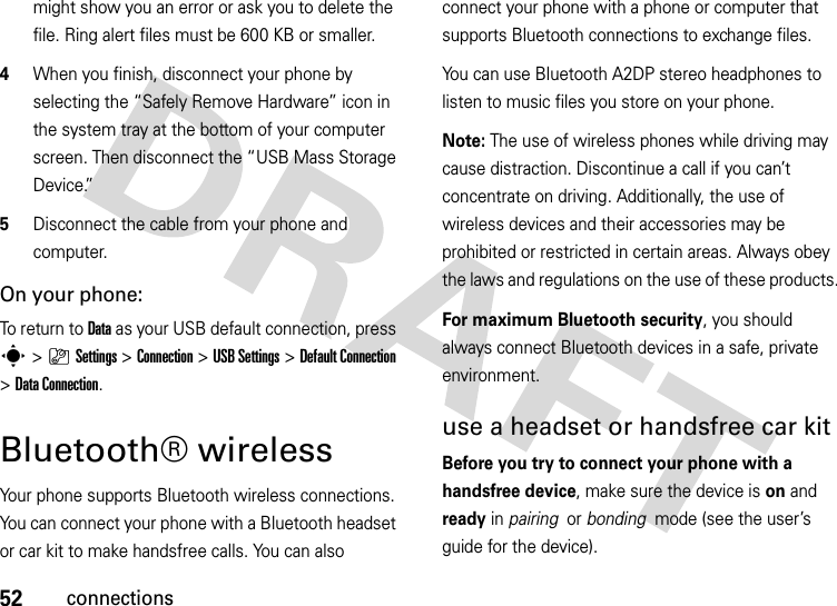 52connectionsmight show you an error or ask you to delete the file. Ring alert files must be 600 KB or smaller.4When you finish, disconnect your phone by selecting the “Safely Remove Hardware” icon in the system tray at the bottom of your computer screen. Then disconnect the “USB Mass Storage Device.”5Disconnect the cable from your phone and computer.On your phone:To return to Data as your USB default connection, press s&gt;}Settings &gt;Connection &gt;USB Settings &gt;Default Connection &gt;DataConnection.Bluetooth® wirelessYour phone supports Bluetooth wireless connections. You can connect your phone with a Bluetooth headset or car kit to make handsfree calls. You can also connect your phone with a phone or computer that supports Bluetooth connections to exchange files.You can use Bluetooth A2DP stereo headphones to listen to music files you store on your phone.Note: The use of wireless phones while driving may cause distraction. Discontinue a call if you can’t concentrate on driving. Additionally, the use of wireless devices and their accessories may be prohibited or restricted in certain areas. Always obey the laws and regulations on the use of these products. For maximum Bluetooth security, you should always connect Bluetooth devices in a safe, private environment. use a headset or handsfree car kitBefore you try to connect your phone with a handsfree device, make sure the device is on and ready in pairing  or bonding  mode (see the user’s guide for the device). 