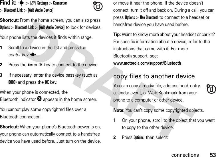 53connectionsFind it: s&gt;}Settings &gt;Connection &gt;Bluetooth Link &gt;[Add Audio Device]Shortcut: From the home screen, you can also press Options &gt; Bluetooth Link &gt;[Add Audio Device] to look for devices.Your phone lists the devices it finds within range.  1Scroll to a device in the list and press the center keys.2Press the YesorOKkey to connect to the device.3If necessary, enter the device passkey (such as 0000) and press the OKkey.When your phone is connected, the Bluetooth indicator O appears in the home screen.You cannot play some copyrighted files over a Bluetooth connection.Shortcut: When your phone’s Bluetooth power is on, your phone can automatically connect to a handsfree device you have used before. Just turn on the device, or move it near the phone. If the device doesn’t connect, turn it off and back on. During a call, you can press Options&gt;Use Bluetooth to connect to a headset or handsfree device you have used before.Tip: Want to know more about your headset or car kit? For specific information about a device, refer to the instructions that came with it. For more Bluetooth support, see: www.motorola.com/support/Bluetoothcopy files to another deviceYou can copy a media file, address book entry, calendar event, or Web Bookmark from your phone to a computer or other device.Note: You can’t copy some copyrighted objects.  1On your phone, scroll to the object that you want to copy to the other device.2Press Options, then select: