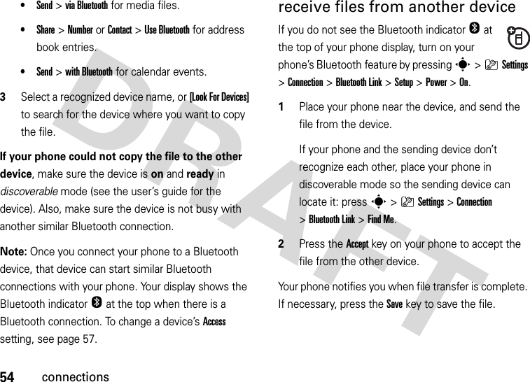 54connections•Send &gt;viaBluetooth for media files.•Share &gt;NumberorContact &gt;Use Bluetooth for address book entries.•Send &gt;with Bluetooth for calendar events.3Select a recognized device name, or [Look For Devices] to search for the device where you want to copy the file.If your phone could not copy the file to the other device, make sure the device is on and ready in discoverable mode (see the user’s guide for the device). Also, make sure the device is not busy with another similar Bluetooth connection.Note: Once you connect your phone to a Bluetooth device, that device can start similar Bluetooth connections with your phone. Your display shows the Bluetooth indicatorO at the top when there is a Bluetooth connection. To change a device’s Access setting, see page 57.receive files from another deviceIf you do not see the Bluetooth indicatorO at the top of your phone display, turn on your phone’s Bluetooth feature by pressing s&gt;}Settings &gt;Connection &gt;Bluetooth Link &gt;Setup &gt;Power &gt;On.  1Place your phone near the device, and send the file from the device.If your phone and the sending device don’t recognize each other, place your phone in discoverable mode so the sending device can locate it: press s&gt;}Settings &gt;Connection &gt;Bluetooth Link &gt;Find Me.2Press the Accept key on your phone to accept the file from the other device.Your phone notifies you when file transfer is complete. If necessary, press the Save key to save the file.