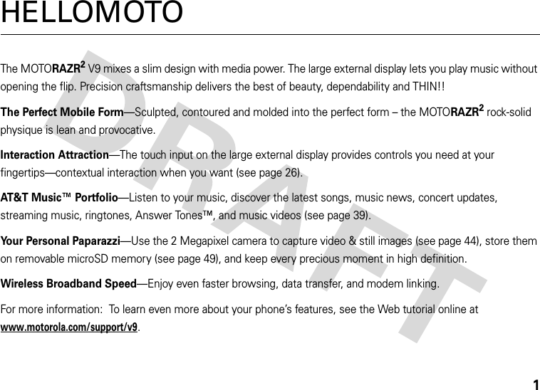 1HELLOMOTOThe MOTORAZR2V9 mixes a slim design with media power. The large external display lets you play music without opening the flip. Precision craftsmanship delivers the best of beauty, dependability and THIN!!The Perfect Mobile Form—Sculpted, contoured and molded into the perfect form – the MOTORAZR2 rock-solid physique is lean and provocative.Interaction Attraction—The touch input on the large external display provides controls you need at your fingertips—contextual interaction when you want (see page 26).AT&amp;T Music™ Portfolio—Listen to your music, discover the latest songs, music news, concert updates, streaming music, ringtones, Answer Tones™, and music videos (see page 39).Your Personal Paparazzi—Use the 2 Megapixel camera to capture video &amp; still images (see page 44), store them on removable microSD memory (see page 49), and keep every precious moment in high definition.Wireless Broadband Speed—Enjoy even faster browsing, data transfer, and modem linking.For more information:  To learn even more about your phone’s features, see the Web tutorial online at www.motorola.com/support/v9.