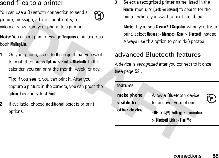 55connectionssend files to a printerYou can use a Bluetooth connection to send a picture, message, address book entry, or calendar view from your phone to a printer.Note: You cannot print message Templates or an address book Mailing List.  1On your phone, scroll to the object that you want to print, then press Options&gt;Print &gt;Bluetooth. In the calendar, you can print the month, week, or day.Tip: If you see it, you can print it. After you capture a picture in the camera, you can press the Options key and select Print.2If available, choose additional objects or print options.3Select a recognized printer name listed in the Printers menu, or [Look For Devices] to search for the printer where you want to print the object.Note: If you see Service Not Supported when you try to print, select Options&gt;Manage&gt;Copy &gt;Bluetooth instead. Always use this option to print 4x6 photos. advanced Bluetooth featuresA device is recognized after you connect to it once (see page 52).featuresmake phone visible to other deviceAllow a Bluetooth device to discover your phone:s&gt;}Settings &gt;Connection &gt;Bluetooth Link &gt;Find Me