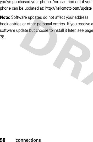 58connectionsyou’ve purchased your phone. You can find out if your phone can be updated at: http://hellomoto.com/updateNote: Software updates do not affect your address book entries or other personal entries. If you receive a software update but choose to install it later, see page 78.