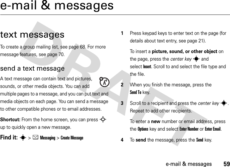 59e-mail &amp; messagese-mail &amp; messagestext messagesTo create a group mailing list, see page 68. For more message features, see page 70.send a text messageA text message can contain text and pictures, sounds, or other media objects. You can add multiple pages to a message, and you can put text and media objects on each page. You can send a message to other compatible phones or to email addresses.Shortcut: From the home screen, you can press S up to quickly open a new message.Find it: s &gt;eMessaging &gt;Create Message  1Press keypad keys to enter text on the page (for details about text entry, see page 21).To insert a picture, sound, or other object on the page, press the center keys and selectInsert. Scroll to and select the file type and the file.2When you finish the message, press the Send Tokey.3Scroll to a recipient and press the center keys. Repeat to add other recipients.To enter a new number or email address, press the Optionskey and select Enter Number or Enter Email.4To  send the message, press the Sendkey.