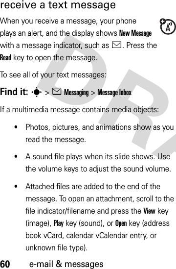 60e-mail &amp; messagesreceive a text messageWhen you receive a message, your phone plays an alert, and the display shows New Message with a message indicator, such as É. Press the Readkey to open the message.To see all of your text messages:Find it: s&gt;eMessaging &gt;Message InboxIf a multimedia message contains media objects:•Photos, pictures, and animations show as you read the message.•A sound file plays when its slide shows. Use the volume keys to adjust the sound volume.•Attached files are added to the end of the message. To open an attachment, scroll to the file indicator/filename and press the Viewkey (image), Playkey (sound), or Openkey (address book vCard, calendar vCalendar entry, or unknown file type).