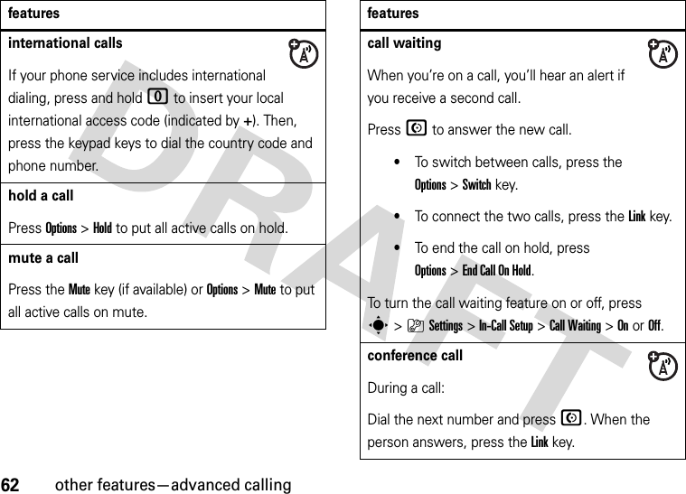 62other features—advanced callinginternational callsIf your phone service includes international dialing, press and hold 0 to insert your local international access code (indicated by +). Then, press the keypad keys to dial the country code and phone number.hold a callPress Options&gt;Hold to put all active calls on hold.mute a callPress the Mute key (if available) or Options&gt;Mute to put all active calls on mute.featurescall waitingWhen you’re on a call, you’ll hear an alert if you receive a second call.Press N to answer the new call.•To switch between calls, press the Options&gt;Switch key.•To connect the two calls, press the Linkkey.•To end the call on hold, press Options&gt;End Call On Hold.To turn the call waiting feature on or off, press s&gt;}Settings &gt;In-Call Setup &gt;Call Waiting &gt;OnorOff.conference callDuring a call:Dial the next number and press N. When the person answers, press the Linkkey.features