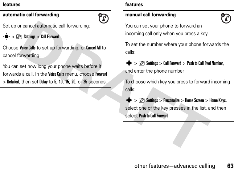 other features—advanced calling63automatic call forwardingSet up or cancel automatic call forwarding:s&gt;}Settings &gt;Call ForwardChoose Voice Calls to set up forwarding, or Cancel All to cancel forwarding.You can set how long your phone waits before it forwards a call. In the Voice Calls menu, choose Forward &gt;Detailed, then set Delay to 5, 10, 15, 20, or 25 seconds. featuresmanual call forwardingYou can set your phone to forward an incoming call only when you press a key.To set the number where your phone forwards the calls:s&gt;}Settings &gt;Call Forward &gt;Push to Call Fwd Number, and enter the phone numberTo choose which key you press to forward incoming calls:s&gt;}Settings &gt;Personalize &gt;Home Screen &gt;Home Keys, select one of the key presses in the list, and then select Push to Call Forwardfeatures