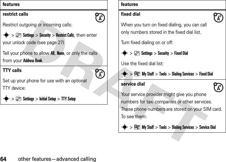 64other features—advanced callingrestrict callsRestrict outgoing or incoming calls:s&gt;}Settings &gt;Security &gt;Restrict Calls, then enter your unlock code (see page 27)Tell your phone to allow All, None, or only the calls from your Address Book.TTY callsSet up your phone for use with an optional TTY device:s&gt;}Settings &gt;InitialSetup &gt;TTY Setupfeaturesfixed dial When you turn on fixed dialing, you can call only numbers stored in the fixed dial list.Turn fixed dialing on or off:s&gt;}Settings &gt;Security &gt;Fixed DialUse the fixed dial list:s&gt;ÃMy Stuff &gt;Tools &gt;Dialing Services &gt;Fixed Dialservice dial Your service provider might give you phone numbers for taxi companies or other services. These phone numbers are stored on your SIM card. To see them:s&gt;ÃMy Stuff &gt;Tools &gt;Dialing Services &gt;Service Dialfeatures