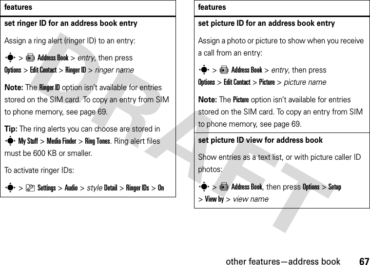 other features—address book67set ringer ID for an address book entryAssign a ring alert (ringer ID) to an entry:s&gt;=Address Book &gt; entry, then press Options&gt;Edit Contact &gt;Ringer ID &gt; ringer nameNote: The Ringer ID option isn’t available for entries stored on the SIM card. To copy an entry from SIM to phone memory, see page 69.Tip: The ring alerts you can choose are stored in sMy Stuff &gt;MediaFinder &gt;Ring Tones. Ring alert files must be 600 KB or smaller.To activate ringer IDs:s&gt;}Settings &gt;Audio &gt; styleDetail &gt;Ringer IDs &gt;Onfeaturesset picture ID for an address book entryAssign a photo or picture to show when you receive a call from an entry:s&gt;=Address Book &gt; entry, then press Options&gt;Edit Contact &gt;Picture &gt; picture nameNote: The Picture option isn’t available for entries stored on the SIM card. To copy an entry from SIM to phone memory, see page 69.set picture ID view for address bookShow entries as a text list, or with picture caller ID photos:s&gt;=Address Book, then press Options&gt;Setup &gt;View by &gt; view namefeatures