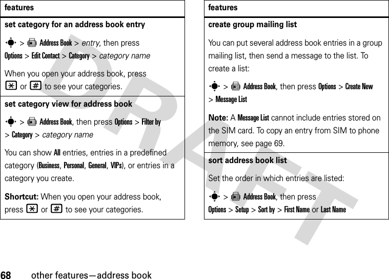 68other features—address bookset category for an address book entrys&gt;=Address Book &gt; entry, then press Options&gt;Edit Contact &gt;Category &gt; category nameWhen you open your address book, press *or# to see your categories.set category view for address books&gt;=Address Book, then press Options &gt;Filter by &gt;Category&gt;category nameYou can show All entries, entries in a predefined category (Business, Personal, General, VIPs), or entries in a category you create.Shortcut: When you open your address book, press *or# to see your categories.featurescreate group mailing listYou can put several address book entries in a group mailing list, then send a message to the list. To create a list:s&gt;=Address Book, then press Options&gt;Create New &gt;Message ListNote: A Message List cannot include entries stored on the SIM card. To copy an entry from SIM to phone memory, see page 69.sort address book listSet the order in which entries are listed:s&gt;=Address Book, then press Options&gt;Setup&gt;Sort by&gt;First Nameor Last Namefeatures