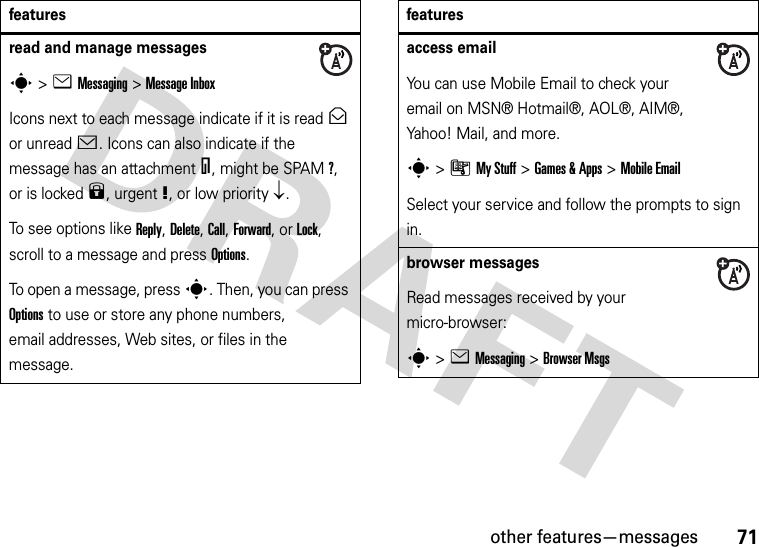 other features—messages71read and manage messagess&gt;eMessaging &gt;Message InboxIcons next to each message indicate if it is read&gt; or unread&lt;. Icons can also indicate if the message has an attachment=, might be SPAM?, or is locked9, urgent!, or low priority↓.To see options like Reply, Delete, Call, Forward, or Lock, scroll to a message and press Options.To open a message, press s. Then, you can press Options to use or store any phone numbers, email addresses, Web sites, or files in the message. featuresaccess emailYou can use Mobile Email to check your email on MSN® Hotmail®, AOL®, AIM®, Yahoo! Mail, and more.s&gt;ÃMy Stuff &gt;Games &amp;Apps &gt;Mobile EmailSelect your service and follow the prompts to sign in.browser messages Read messages received by your micro-browser:s&gt;eMessaging &gt;Browser Msgsfeatures