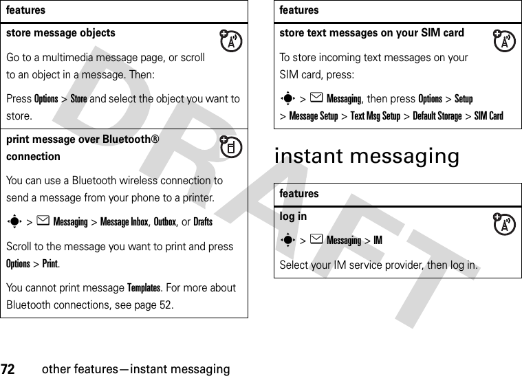 72other features—instant messaginginstant messagingstore message objectsGo to a multimedia message page, or scroll to an object in a message. Then:Press Options&gt;Store and select the object you want to store.print message over Bluetooth® connectionYou can use a Bluetooth wireless connection to send a message from your phone to a printer.s&gt;eMessaging&gt; Message Inbox, Outbox,or DraftsScroll to the message you want to print and press Options&gt;Print.You cannot print message Templates. For more about Bluetooth connections, see page 52.featuresstore text messages on your SIM cardTo store incoming text messages on your SIM card, press:s&gt;eMessaging, then press Options&gt;Setup &gt;Message Setup &gt;Text Msg Setup &gt;Default Storage &gt;SIM Cardfeatureslog ins&gt;eMessaging &gt;IMSelect your IM service provider, then log in.features