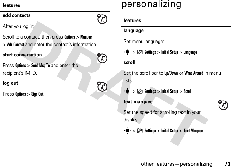 other features—personalizing73personalizingadd contactsAfter you log in:Scroll to a contact, then press Options&gt;Manage &gt;Add Contact and enter the contact’s information. start conversationPress Options&gt;Send Msg To and enter the recipient’s IM ID.log outPress Options&gt;Sign Out.featuresfeatureslanguageSet menu language:s&gt;}Settings &gt;Initial Setup &gt;LanguagescrollSet the scroll bar to Up/Down or WrapAround in menu lists:s&gt;}Settings &gt;Initial Setup &gt;Scrolltext marqueeSet the speed for scrolling text in your display:s&gt;}Settings &gt;Initial Setup &gt;Text Marquee