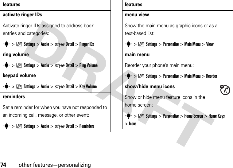 74other features—personalizingactivate ringer IDs Activate ringer IDs assigned to address book entries and categories:s&gt;}Settings &gt;Audio &gt; styleDetail &gt;Ringer IDsring volumes&gt;}Settings &gt;Audio &gt; styleDetail &gt;Ring Volumekeypad volumes&gt;}Settings &gt;Audio &gt; styleDetail &gt;Key VolumeremindersSet a reminder for when you have not responded to an incoming call, message, or other event:s&gt;}Settings &gt;Audio &gt; styleDetail &gt;Remindersfeaturesmenu viewShow the main menu as graphic icons or as a text-based list:s&gt;}Settings &gt;Personalize &gt;Main Menu &gt;Viewmain menu Reorder your phone’s main menu:s&gt;}Settings &gt;Personalize &gt;Main Menu &gt;Reordershow/hide menu iconsShow or hide menu feature icons in the home screen:s&gt;}Settings &gt;Personalize &gt;Home Screen &gt;Home Keys &gt;Iconsfeatures