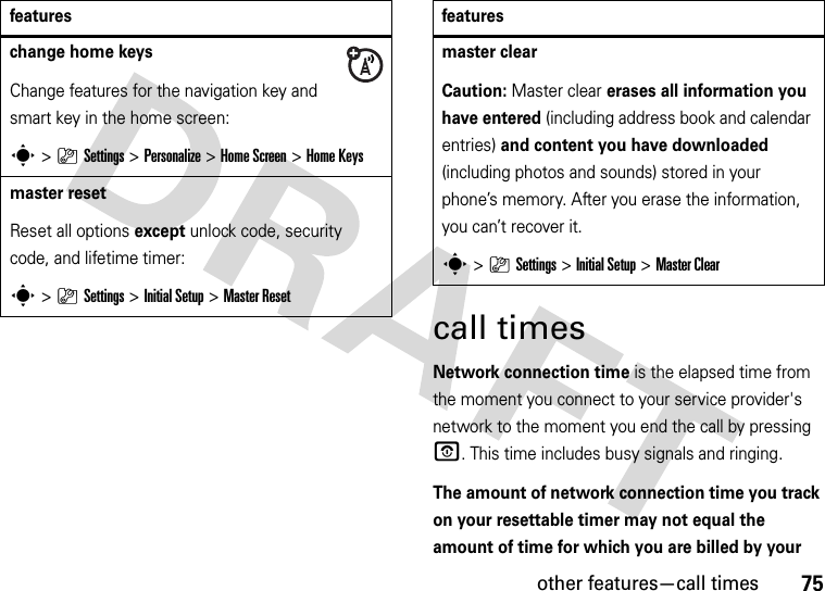 other features—call times75call timesNetwork connection time is the elapsed time from the moment you connect to your service provider&apos;s network to the moment you end the call by pressing O. This time includes busy signals and ringing.The amount of network connection time you track on your resettable timer may not equal the amount of time for which you are billed by your change home keysChange features for the navigation key and smart key in the home screen:s&gt;}Settings&gt;Personalize &gt;Home Screen &gt;Home Keysmaster resetReset all options except unlock code, security code, and lifetime timer:s&gt;}Settings &gt;InitialSetup &gt;Master Resetfeaturesmaster clear Caution: Master clear erases all information you have entered (including address book and calendar entries) and content you have downloaded (including photos and sounds) stored in your phone’s memory. After you erase the information, you can’t recover it.s&gt;}Settings &gt;Initial Setup &gt;Master Clearfeatures