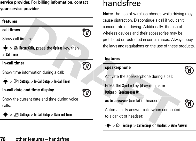 76other features—handsfreeservice provider. For billing information, contact your service provider.handsfreeNote: The use of wireless phones while driving may cause distraction. Discontinue a call if you can’t concentrate on driving. Additionally, the use of wireless devices and their accessories may be prohibited or restricted in certain areas. Always obey the laws and regulations on the use of these products. featurescall timesShow call timers:s&gt;{Recent Calls, press the Options key, then &gt;Call Timesin-call timerShow time information during a call:s&gt;}Settings &gt;In-Call Setup &gt;In-Call Timerin-call date and time displayShow the current date and time during voice calls:s&gt;}Settings &gt;In-Call Setup &gt;Date and TimefeaturesspeakerphoneActivate the speakerphone during a call:Press the Speakerkey (if available), or Options&gt;Speakerphone On.auto answer (car kit or headset)Automatically answer calls when connected to a car kit or headset:s&gt;}Settings &gt;Car Settings or Headset &gt;Auto Answer