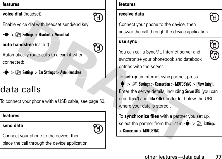 other features—data calls77data callsTo connect your phone with a USB cable, see page 50.voice dial (headset)Enable voice dial with headset send/end key:s&gt;}Settings &gt;Headset &gt;Voice Dialauto handsfree (car kit)Automatically route calls to a car kit when connected:s&gt;}Settings &gt;Car Settings &gt;Auto Handsfreefeaturessend dataConnect your phone to the device, then place the call through the device application.featuresreceive dataConnect your phone to the device, then answer the call through the device application.use syncYou can call a SyncML Internet server and synchronize your phonebook and datebook entries with the server.To  set up an Internet sync partner, press s&gt;}Settings &gt;Connection &gt;MOTOSYNC &gt;[New Entry]. Enter the server details, including Server URL (you can omit http://) and DataPath (the folder below the URL where your data is stored).To  synchronize files with a partner you set up, select the partner from the list in s&gt;}Settings &gt;Connection &gt;MOTOSYNC.features