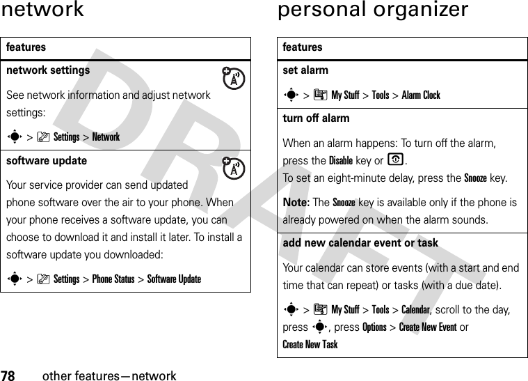 78other features—networknetwork personal organizerfeaturesnetwork settingsSee network information and adjust network settings:s&gt;}Settings &gt;Networksoftware updateYour service provider can send updated phone software over the air to your phone. When your phone receives a software update, you can choose to download it and install it later. To install a software update you downloaded:s&gt;}Settings &gt;Phone Status &gt;Software Updatefeaturesset alarms&gt;ÃMy Stuff &gt;Tools &gt;Alarm Clockturn off alarm When an alarm happens: To turn off the alarm, press the Disablekey or O. To set an eight-minute delay, press the Snoozekey.Note: The Snooze key is available only if the phone is already powered on when the alarm sounds.add new calendar event or taskYour calendar can store events (with a start and end time that can repeat) or tasks (with a due date).s&gt;ÃMy Stuff &gt;Tools &gt;Calendar, scroll to the day, press s, press Options&gt;Create New Eventor Create New Task