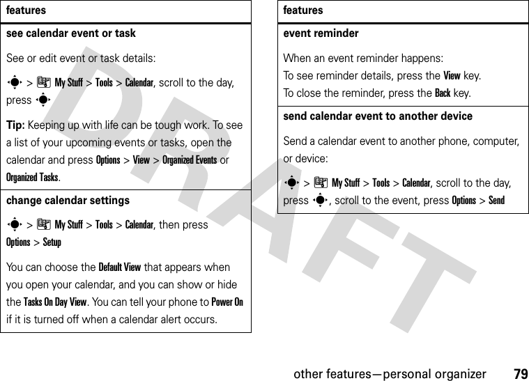 other features—personal organizer79see calendar event or taskSee or edit event or task details:s&gt;ÃMy Stuff &gt;Tools &gt;Calendar, scroll to the day, press sTip: Keeping up with life can be tough work. To see a list of your upcoming events or tasks, open the calendar and press Options &gt;View &gt;Organized Eventsor Organized Tasks.change calendar settingss&gt;ÃMy Stuff &gt;Tools &gt;Calendar, then press Options&gt;SetupYou can choose the Default View that appears when you open your calendar, and you can show or hide the Tasks On DayView. You can tell your phone to Power On if it is turned off when a calendar alert occurs.featuresevent reminder When an event reminder happens: To see reminder details, press the Viewkey. To close the reminder, press the Backkey.send calendar event to another deviceSend a calendar event to another phone, computer, or device:s&gt;ÃMy Stuff &gt;Tools &gt;Calendar, scroll to the day, presss, scroll to the event, press Options&gt;Sendfeatures