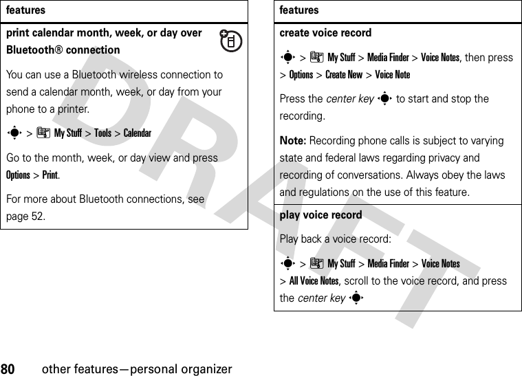 80other features—personal organizerprint calendar month, week, or day over Bluetooth® connectionYou can use a Bluetooth wireless connection to send a calendar month, week, or day from your phone to a printer.s&gt;ÃMy Stuff &gt;Tools &gt;CalendarGo to the month, week, or day view and press Options&gt;Print.For more about Bluetooth connections, see page 52.featurescreate voice records&gt;ÃMy Stuff &gt;MediaFinder &gt;Voice Notes, then press &gt;Options &gt;Create New &gt;Voice NotePress the center keys to start and stop the recording.Note: Recording phone calls is subject to varying state and federal laws regarding privacy and recording of conversations. Always obey the laws and regulations on the use of this feature.play voice recordPlay back a voice record:s&gt;ÃMy Stuff &gt;MediaFinder &gt;Voice Notes &gt;All Voice Notes, scroll to the voice record, and press the center keysfeatures