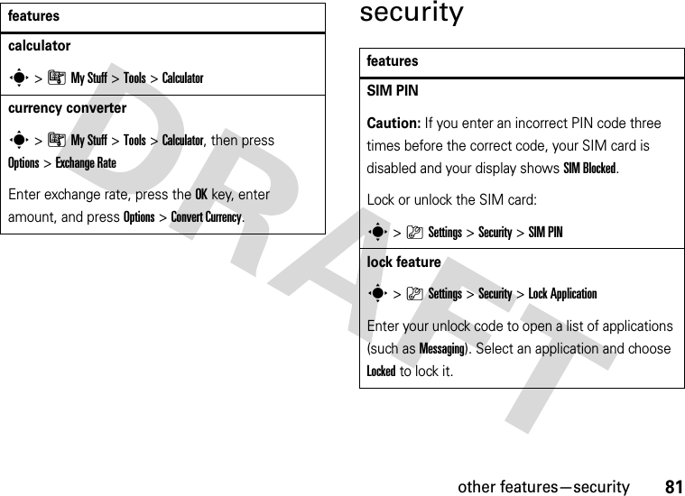 other features—security81securitycalculators&gt;ÃMy Stuff &gt;Tools &gt;Calculatorcurrency converter s&gt;ÃMy Stuff &gt;Tools &gt;Calculator, then press Options&gt;Exchange RateEnter exchange rate, press the OKkey, enter amount, and press Options&gt;Convert Currency.featuresfeaturesSIM PIN Caution: If you enter an incorrect PIN code three times before the correct code, your SIM card is disabled and your display shows SIM Blocked.Lock or unlock the SIM card:s&gt;}Settings &gt;Security &gt;SIM PINlock features&gt;}Settings &gt;Security &gt;Lock ApplicationEnter your unlock code to open a list of applications (such as Messaging). Select an application and choose Locked to lock it.