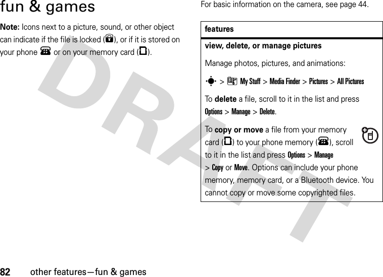 82other features—fun &amp; gamesfun &amp; gamesNote: Icons next to a picture, sound, or other object can indicate if the file is locked (9), or if it is stored on your phone® or on your memory card (©).For basic information on the camera, see page 44.featuresview, delete, or manage picturesManage photos, pictures, and animations:s&gt;ÃMy Stuff &gt;MediaFinder &gt;Pictures &gt;All PicturesTo  delete a file, scroll to it in the list and press Options&gt;Manage &gt;Delete.To  copy or move a file from your memory card (©) to your phone memory (®), scroll to it in the list and press Options&gt;Manage &gt;CopyorMove. Options can include your phone memory, memory card, or a Bluetooth device. You cannot copy or move some copyrighted files.