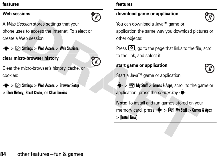 84other features—fun &amp; gamesWeb sessions A Web Session stores settings that your phone uses to access the Internet. To select or create a Web session:s&gt;}Settings &gt;Web Access &gt;Web Sessionsclear micro-browser historyClear the micro-browser’s history, cache, or cookies:s&gt;}Settings &gt;Web Access &gt;Browser Setup &gt;Clear History, Reset Cache, or Clear Cookiesfeaturesdownload game or applicationYou can download a Java™ game or application the same way you download pictures or other objects:Press @, go to the page that links to the file, scroll to the link, and select it.start game or applicationStart a Java™ game or application:s&gt;ÃMy Stuff &gt;Games &amp;Apps, scroll to the game or application, press the center keysNote: To install and run games stored on your memory card, press s&gt;ÃMy Stuff &gt;Games &amp;Apps &gt;[Install New]. features